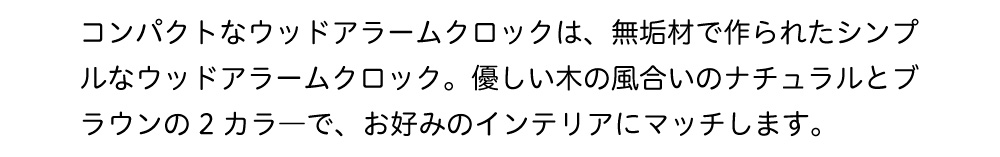 コンパクトなウッドアラームクロックは、無垢材で作られたシンプルなウッドアラームクロック。優しい木の風合いのナチュラルとブラウンの2カラーでお好みのインテリアにマッチします。