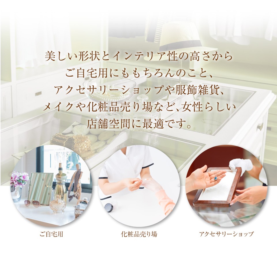 美しい形状とインテリア性の高さからご自宅用にももちろんのこと、アクセサリー売り場や服飾雑貨、メイクや化粧品売り場など、女性らしい店舗空間に最適です。