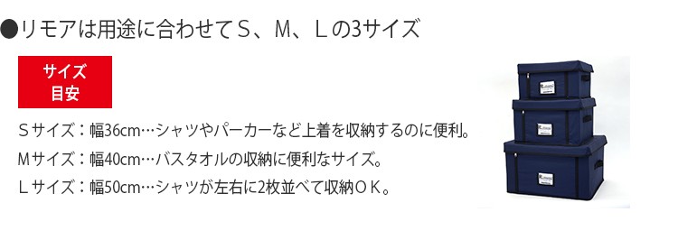 リモアは用途に合わせてＳ、Ｍ、Ｌの3サイズ。Ｓサイズ：幅36cm…シャツやパーカーなど上着を収納するのに便利。Ｍサイズ：幅40cm…バスタオルの収納に便利なサイズ。Ｌサイズ：幅50cm…シャツが左右に2枚並べて収納ＯＫ。