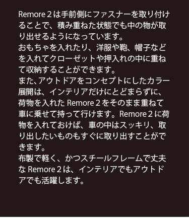 Remore２は手前側にファスナーを取り付けることで、積み重ねた状態でも中の物が取り出せるようになっています。おもちゃを入れたり、洋服や鞄、帽子などを入れてクローゼットや押入れの中に重ねて収納することができます。また、アウトドアをコンセプトにしたカラー展開は、インテリアだけにとどまらずに、荷物を入れたRemore２をそのまま重ねて 車に乗せて持って行けます。Remore２に荷物を入れておけば、車の中はスッキリ、取り出したいものもすぐに取り出すことができます。布製で軽く、かつスチールフレームで丈夫なRemore２は、インテリアでもアウトドアでも活躍します。