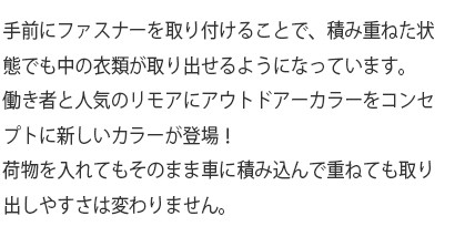 手前にファスナーを取り付けることで、積み重ねた状態でも中の衣類が取り出せるようになっています。働き者と人気のリモアにアウトドアーカラーをコンセプトに新しいカラーが登場！荷物を入れてもそのまま車に積み込んで重ねても取り出しやすさは変わりません。